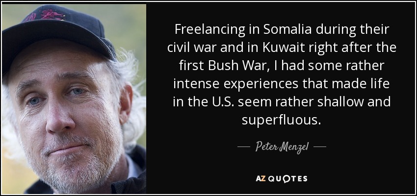 Freelancing in Somalia during their civil war and in Kuwait right after the first Bush War, I had some rather intense experiences that made life in the U.S. seem rather shallow and superfluous. - Peter Menzel