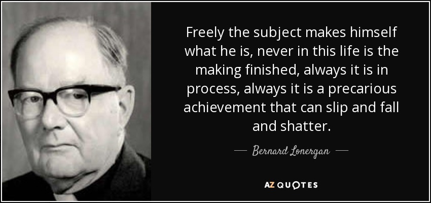 Freely the subject makes himself what he is, never in this life is the making finished, always it is in process, always it is a precarious achievement that can slip and fall and shatter. - Bernard Lonergan