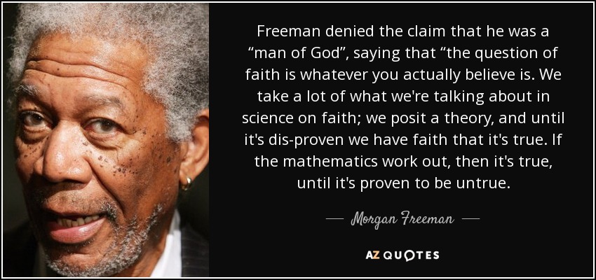 Freeman denied the claim that he was a “man of God”, saying that “the question of faith is whatever you actually believe is. We take a lot of what we're talking about in science on faith; we posit a theory, and until it's dis-proven we have faith that it's true. If the mathematics work out, then it's true, until it's proven to be untrue. - Morgan Freeman