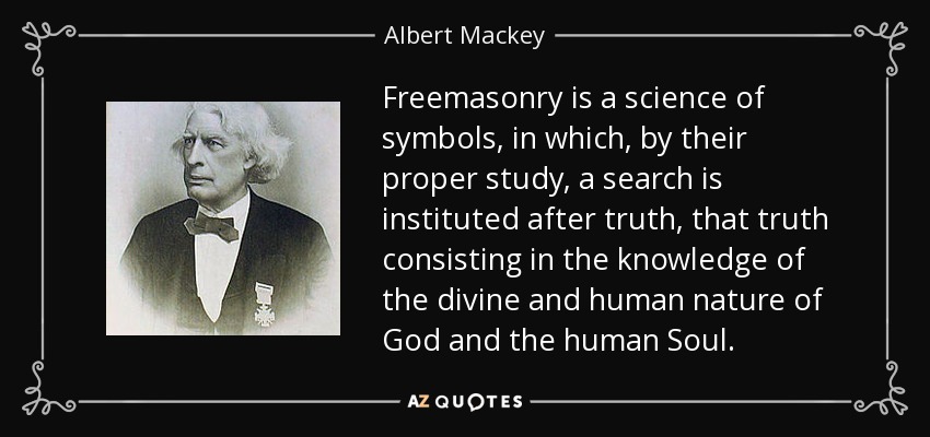 Freemasonry is a science of symbols, in which, by their proper study, a search is instituted after truth, that truth consisting in the knowledge of the divine and human nature of God and the human Soul. - Albert Mackey