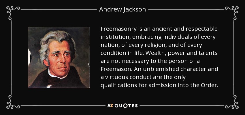Freemasonry is an ancient and respectable institution, embracing individuals of every nation, of every religion, and of every condition in life. Wealth, power and talents are not necessary to the person of a Freemason. An unblemished character and a virtuous conduct are the only qualifications for admission into the Order. - Andrew Jackson