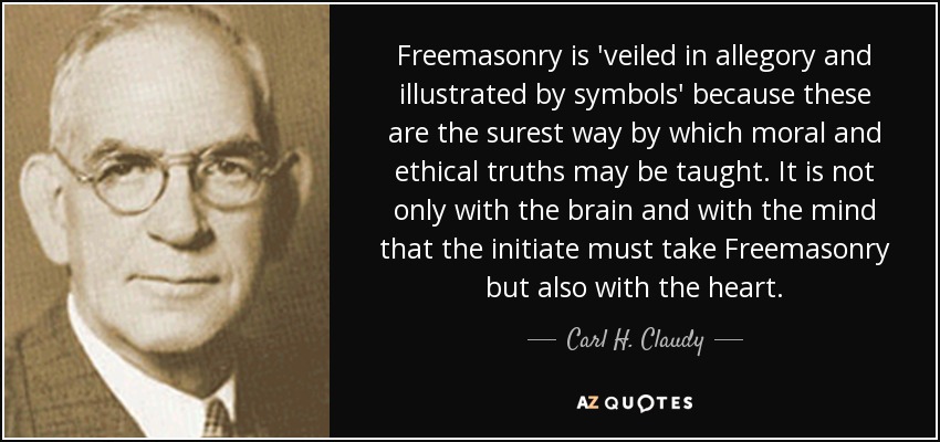 Freemasonry is 'veiled in allegory and illustrated by symbols' because these are the surest way by which moral and ethical truths may be taught. It is not only with the brain and with the mind that the initiate must take Freemasonry but also with the heart. - Carl H. Claudy