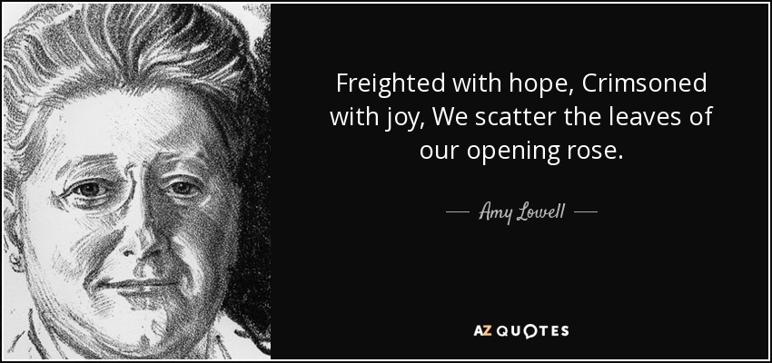 Freighted with hope, Crimsoned with joy, We scatter the leaves of our opening rose. - Amy Lowell
