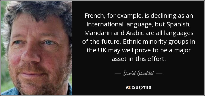 French, for example, is declining as an international language, but Spanish, Mandarin and Arabic are all languages of the future. Ethnic minority groups in the UK may well prove to be a major asset in this effort. - David Graddol