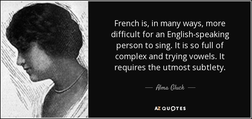 French is, in many ways, more difficult for an English-speaking person to sing. It is so full of complex and trying vowels. It requires the utmost subtlety. - Alma Gluck