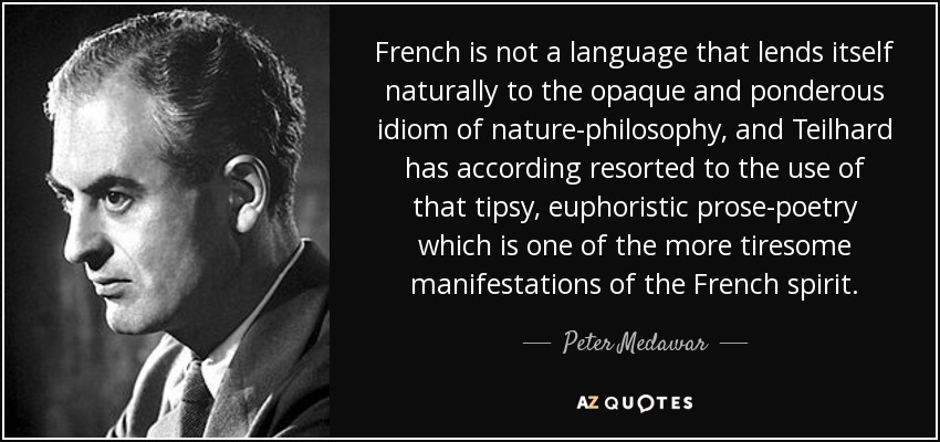 French is not a language that lends itself naturally to the opaque and ponderous idiom of nature-philosophy, and Teilhard has according resorted to the use of that tipsy, euphoristic prose-poetry which is one of the more tiresome manifestations of the French spirit. - Peter Medawar