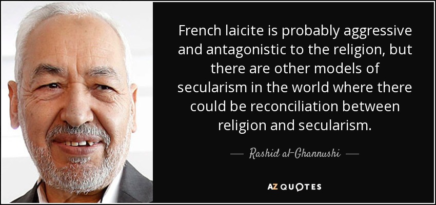 French laicite is probably aggressive and antagonistic to the religion, but there are other models of secularism in the world where there could be reconciliation between religion and secularism. - Rashid al-Ghannushi