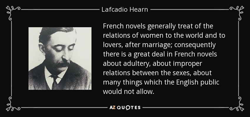 French novels generally treat of the relations of women to the world and to lovers, after marriage; consequently there is a great deal in French novels about adultery, about improper relations between the sexes, about many things which the English public would not allow. - Lafcadio Hearn