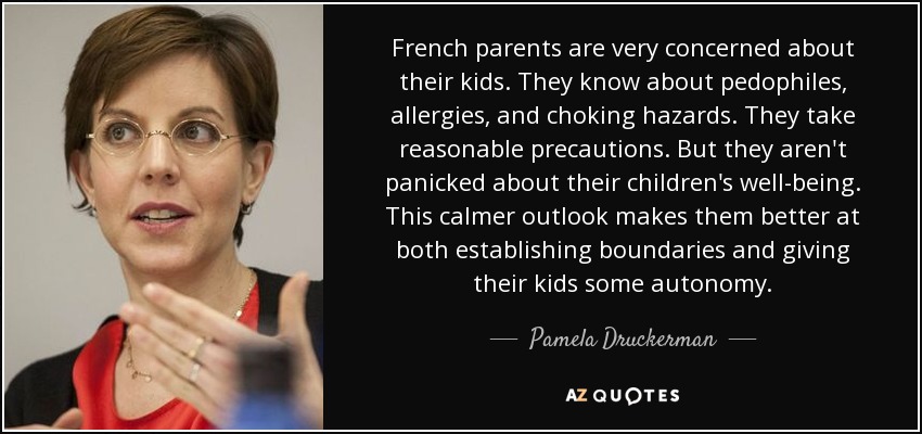 French parents are very concerned about their kids. They know about pedophiles, allergies, and choking hazards. They take reasonable precautions. But they aren't panicked about their children's well-being. This calmer outlook makes them better at both establishing boundaries and giving their kids some autonomy. - Pamela Druckerman