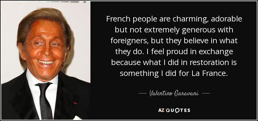 French people are charming, adorable but not extremely generous with foreigners, but they believe in what they do. I feel proud in exchange because what I did in restoration is something I did for La France. - Valentino Garavani
