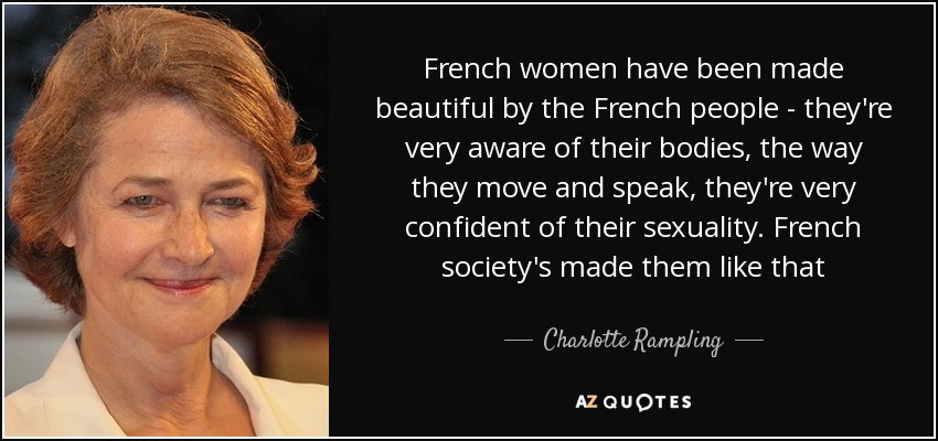 French women have been made beautiful by the French people - they're very aware of their bodies, the way they move and speak, they're very confident of their sexuality. French society's made them like that - Charlotte Rampling
