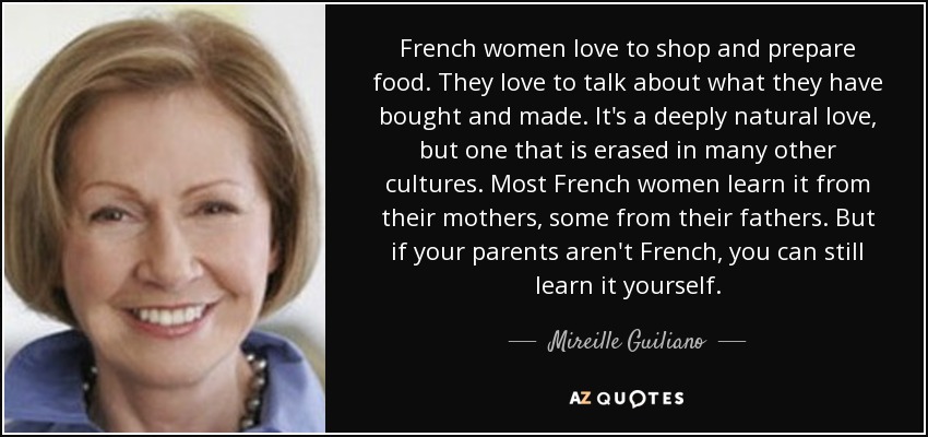 French women love to shop and prepare food. They love to talk about what they have bought and made. It's a deeply natural love, but one that is erased in many other cultures. Most French women learn it from their mothers, some from their fathers. But if your parents aren't French, you can still learn it yourself. - Mireille Guiliano