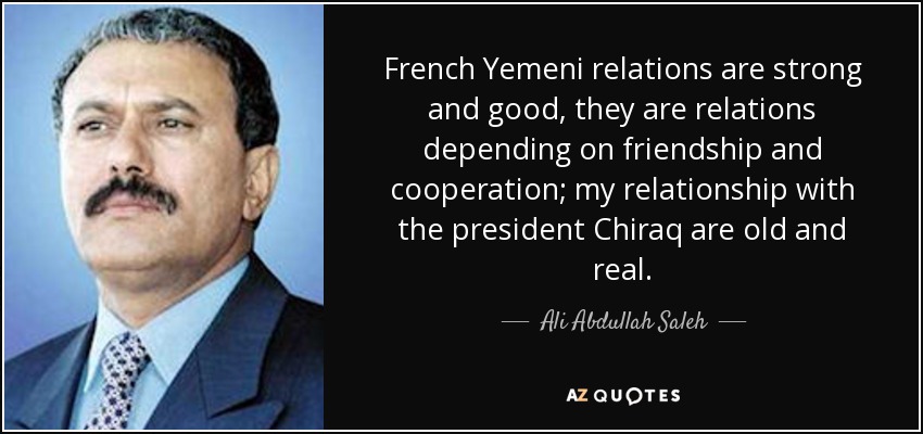 French Yemeni relations are strong and good, they are relations depending on friendship and cooperation; my relationship with the president Chiraq are old and real. - Ali Abdullah Saleh