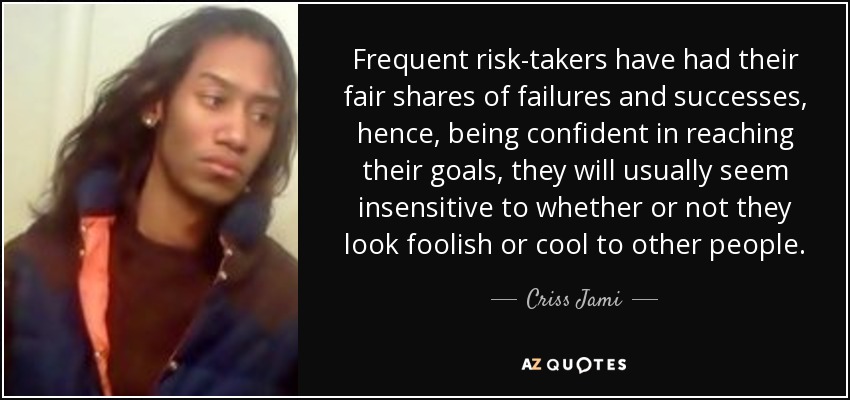 Frequent risk-takers have had their fair shares of failures and successes, hence, being confident in reaching their goals, they will usually seem insensitive to whether or not they look foolish or cool to other people. - Criss Jami