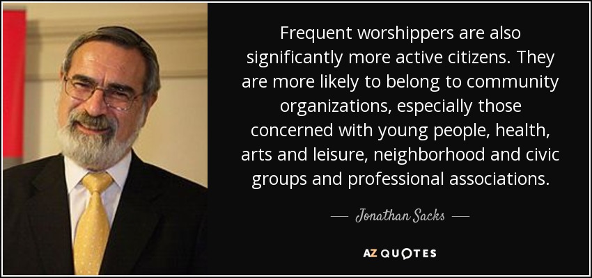 Frequent worshippers are also significantly more active citizens. They are more likely to belong to community organizations, especially those concerned with young people, health, arts and leisure, neighborhood and civic groups and professional associations. - Jonathan Sacks