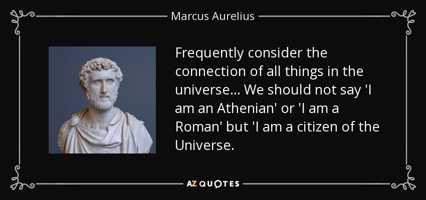Frequently consider the connection of all things in the universe. .. We should not say 'I am an Athenian' or 'I am a Roman' but 'I am a citizen of the Universe. - Marcus Aurelius