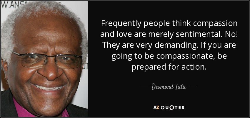 Frequently people think compassion and love are merely sentimental. No! They are very demanding. If you are going to be compassionate, be prepared for action. - Desmond Tutu