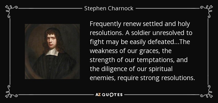 Frequently renew settled and holy resolutions. A soldier unresolved to fight may be easily defeated...The weakness of our graces, the strength of our temptations, and the diligence of our spiritual enemies, require strong resolutions. - Stephen Charnock