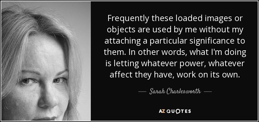 Frequently these loaded images or objects are used by me without my attaching a particular significance to them. In other words, what I'm doing is letting whatever power, whatever affect they have, work on its own. - Sarah Charlesworth