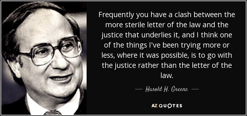 Frequently you have a clash between the more sterile letter of the law and the justice that underlies it, and I think one of the things I've been trying more or less, where it was possible, is to go with the justice rather than the letter of the law. - Harold H. Greene