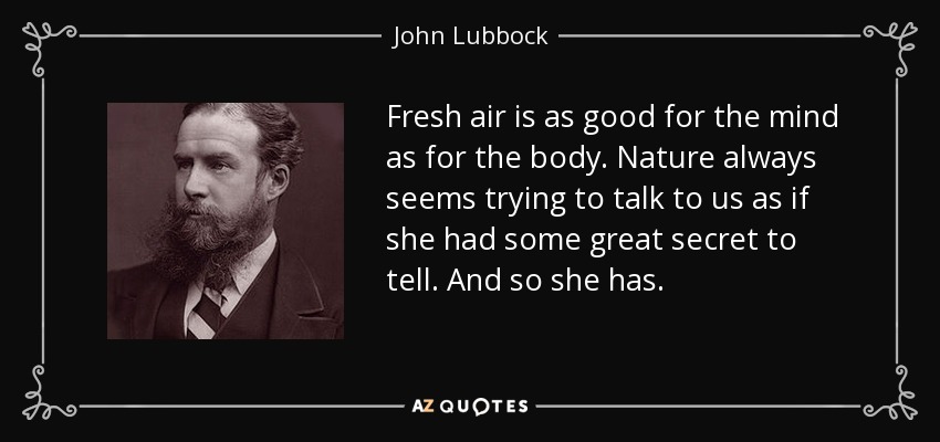 Fresh air is as good for the mind as for the body. Nature always seems trying to talk to us as if she had some great secret to tell. And so she has. - John Lubbock