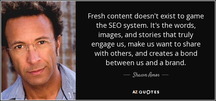 Fresh content doesn't exist to game the SEO system. It's the words, images, and stories that truly engage us, make us want to share with others, and creates a bond between us and a brand. - Shawn Amos