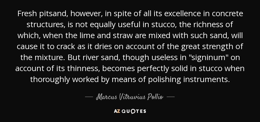 Fresh pitsand, however, in spite of all its excellence in concrete structures, is not equally useful in stucco, the richness of which, when the lime and straw are mixed with such sand, will cause it to crack as it dries on account of the great strength of the mixture. But river sand, though useless in 