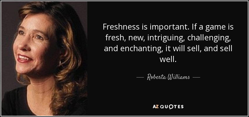 Freshness is important. If a game is fresh, new, intriguing, challenging, and enchanting, it will sell, and sell well. - Roberta Williams