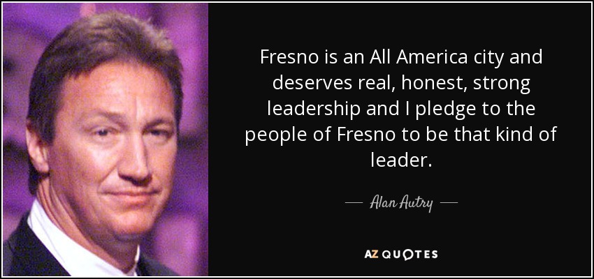 Fresno is an All America city and deserves real, honest, strong leadership and I pledge to the people of Fresno to be that kind of leader. - Alan Autry