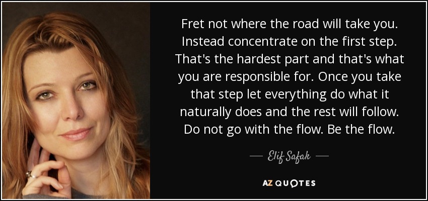 Fret not where the road will take you. Instead concentrate on the first step. That's the hardest part and that's what you are responsible for. Once you take that step let everything do what it naturally does and the rest will follow. Do not go with the flow. Be the flow. - Elif Safak