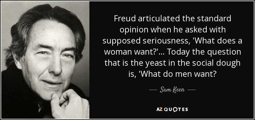 Freud articulated the standard opinion when he asked with supposed seriousness, 'What does a woman want?'... Today the question that is the yeast in the social dough is, 'What do men want? - Sam Keen
