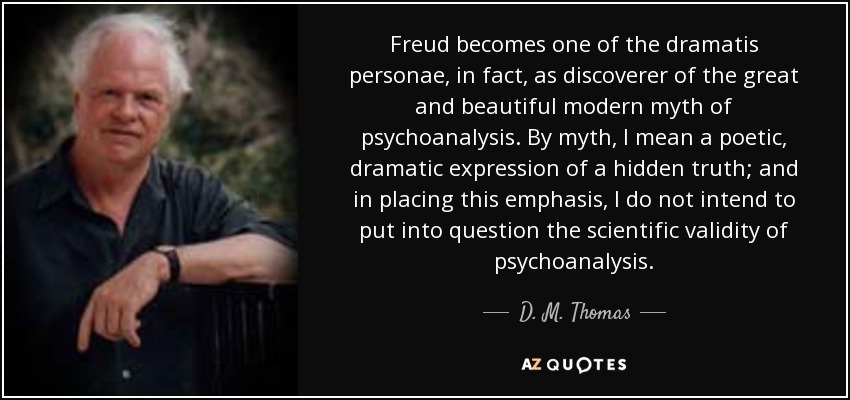 Freud becomes one of the dramatis personae, in fact, as discoverer of the great and beautiful modern myth of psychoanalysis. By myth, I mean a poetic, dramatic expression of a hidden truth; and in placing this emphasis, I do not intend to put into question the scientific validity of psychoanalysis. - D. M. Thomas