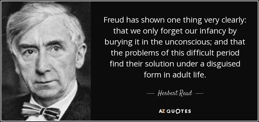Freud has shown one thing very clearly: that we only forget our infancy by burying it in the unconscious; and that the problems of this difficult period find their solution under a disguised form in adult life. - Herbert Read