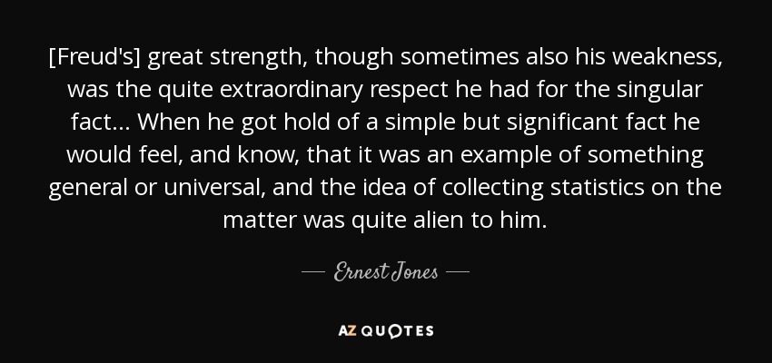 [Freud's] great strength, though sometimes also his weakness, was the quite extraordinary respect he had for the singular fact... When he got hold of a simple but significant fact he would feel, and know, that it was an example of something general or universal, and the idea of collecting statistics on the matter was quite alien to him. - Ernest Jones