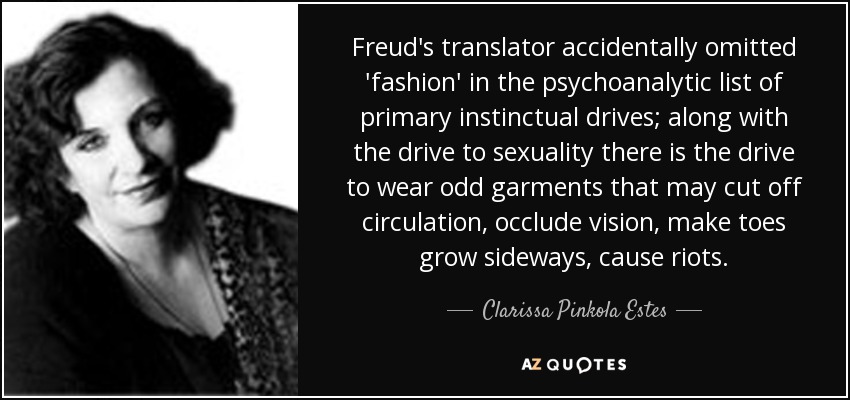 Freud's translator accidentally omitted 'fashion' in the psychoanalytic list of primary instinctual drives; along with the drive to sexuality there is the drive to wear odd garments that may cut off circulation, occlude vision, make toes grow sideways, cause riots. - Clarissa Pinkola Estes