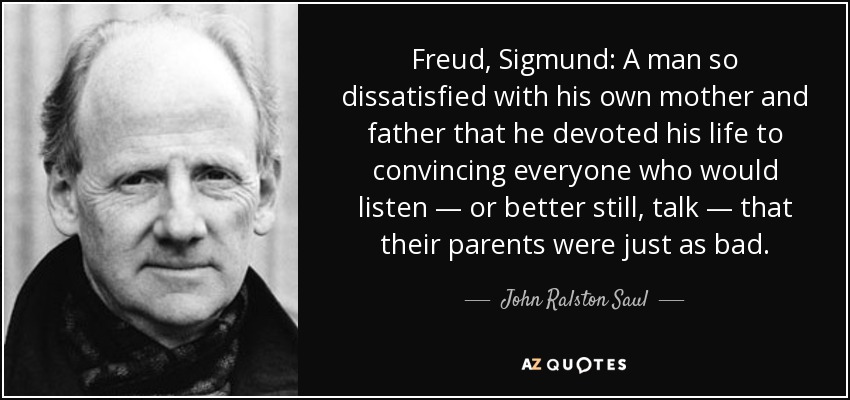Freud, Sigmund: A man so dissatisfied with his own mother and father that he devoted his life to convincing everyone who would listen — or better still, talk — that their parents were just as bad. - John Ralston Saul
