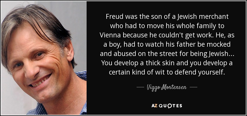 Freud was the son of a Jewish merchant who had to move his whole family to Vienna because he couldn't get work. He, as a boy, had to watch his father be mocked and abused on the street for being Jewish... You develop a thick skin and you develop a certain kind of wit to defend yourself. - Viggo Mortensen