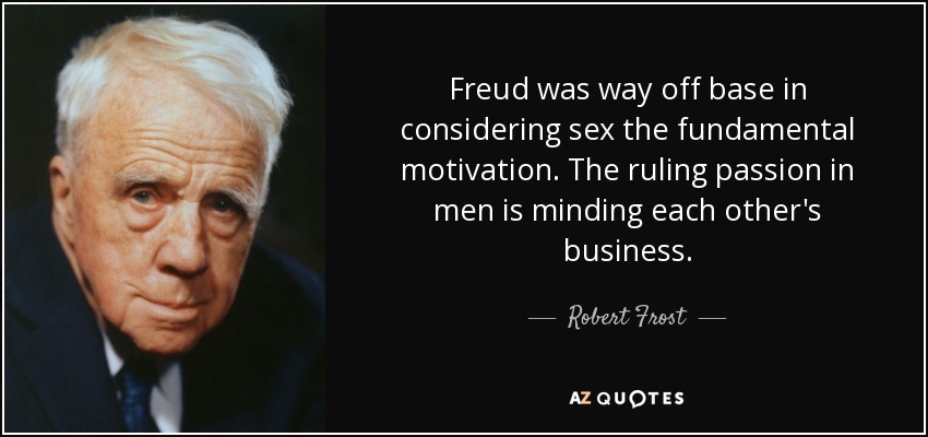 Freud was way off base in considering sex the fundamental motivation. The ruling passion in men is minding each other's business. - Robert Frost