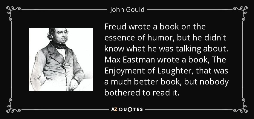 Freud wrote a book on the essence of humor, but he didn't know what he was talking about. Max Eastman wrote a book, The Enjoyment of Laughter, that was a much better book, but nobody bothered to read it. - John Gould