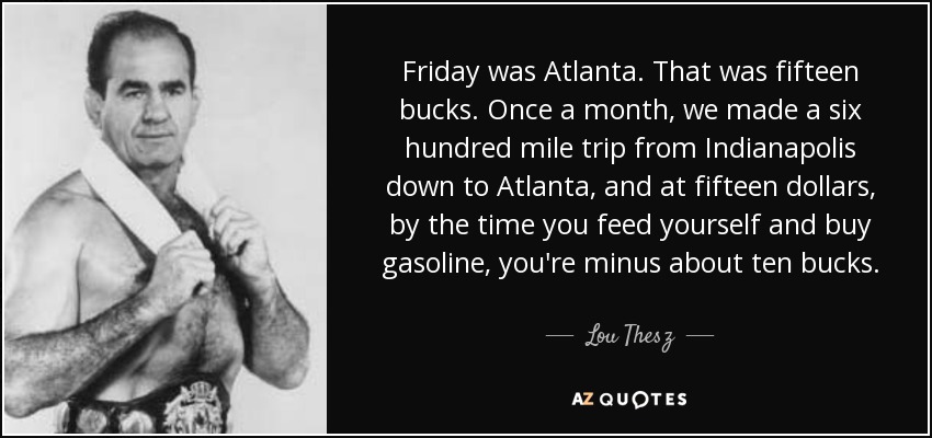 Friday was Atlanta. That was fifteen bucks. Once a month, we made a six hundred mile trip from Indianapolis down to Atlanta, and at fifteen dollars, by the time you feed yourself and buy gasoline, you're minus about ten bucks. - Lou Thesz