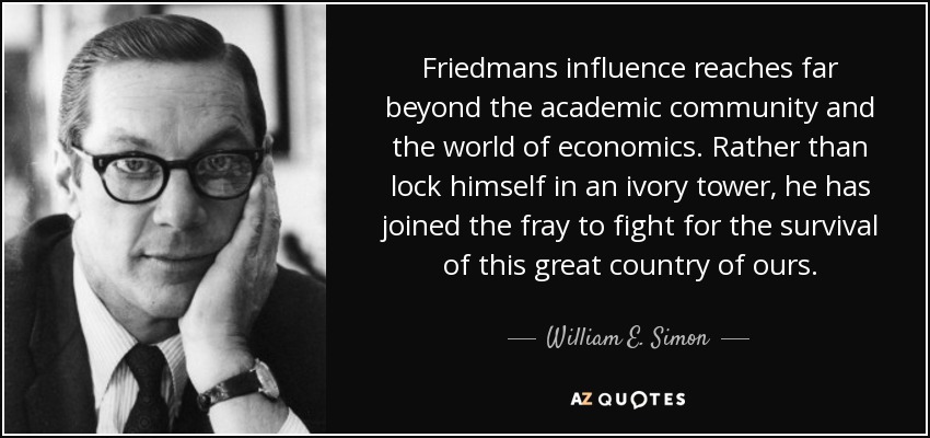 Friedmans influence reaches far beyond the academic community and the world of economics. Rather than lock himself in an ivory tower, he has joined the fray to fight for the survival of this great country of ours. - William E. Simon