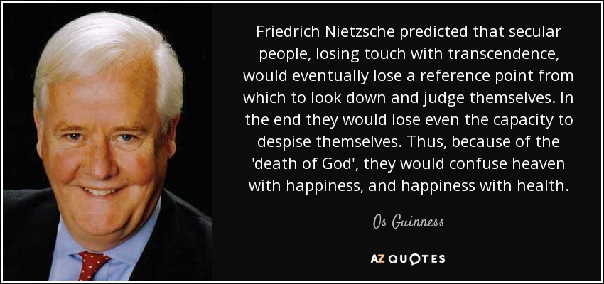 Friedrich Nietzsche predicted that secular people, losing touch with transcendence, would eventually lose a reference point from which to look down and judge themselves. In the end they would lose even the capacity to despise themselves. Thus, because of the 'death of God', they would confuse heaven with happiness, and happiness with health. - Os Guinness