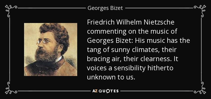 Friedrich Wilhelm Nietzsche commenting on the music of Georges Bizet: His music has the tang of sunny climates, their bracing air, their clearness. It voices a sensibility hitherto unknown to us. - Georges Bizet