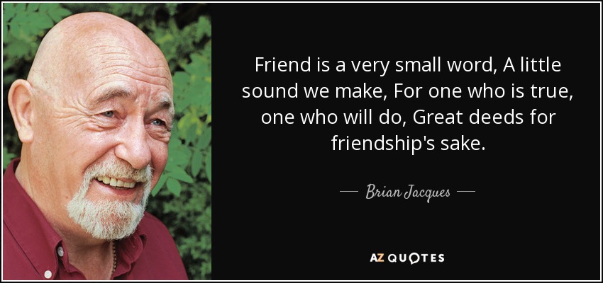 Friend is a very small word, A little sound we make, For one who is true, one who will do, Great deeds for friendship's sake. - Brian Jacques