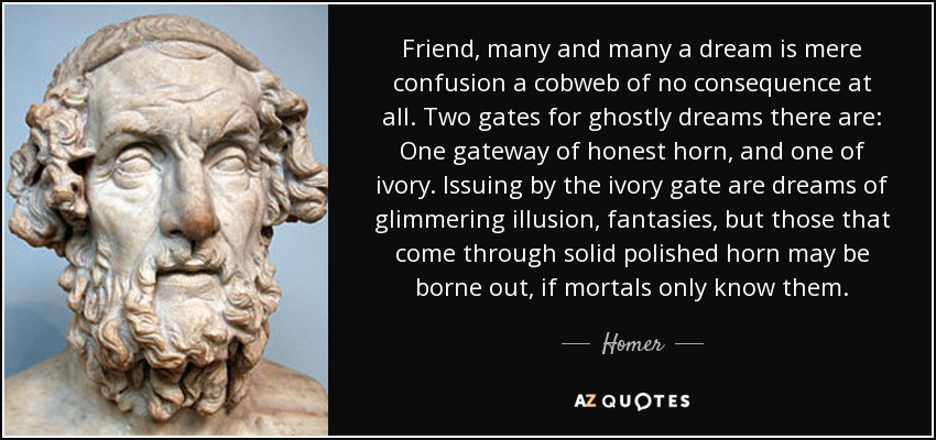 Friend, many and many a dream is mere confusion a cobweb of no consequence at all. Two gates for ghostly dreams there are: One gateway of honest horn, and one of ivory. Issuing by the ivory gate are dreams of glimmering illusion, fantasies, but those that come through solid polished horn may be borne out, if mortals only know them. - Homer