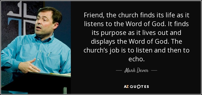 Friend, the church finds its life as it listens to the Word of God. It finds its purpose as it lives out and displays the Word of God. The church’s job is to listen and then to echo. - Mark Dever