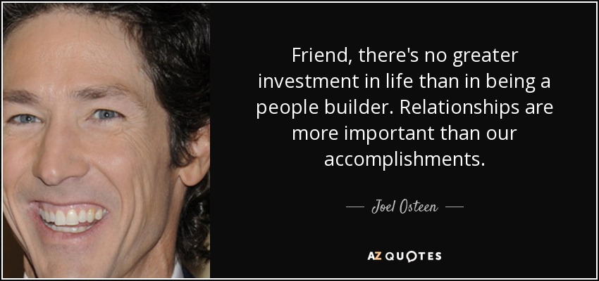 Friend, there's no greater investment in life than in being a people builder. Relationships are more important than our accomplishments. - Joel Osteen