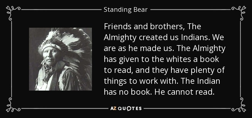 Friends and brothers, The Almighty created us Indians. We are as he made us. The Almighty has given to the whites a book to read, and they have plenty of things to work with. The Indian has no book. He cannot read. - Standing Bear
