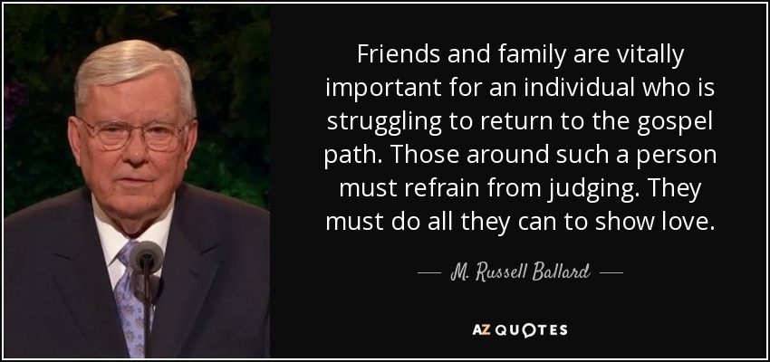Friends and family are vitally important for an individual who is struggling to return to the gospel path. Those around such a person must refrain from judging. They must do all they can to show love. - M. Russell Ballard