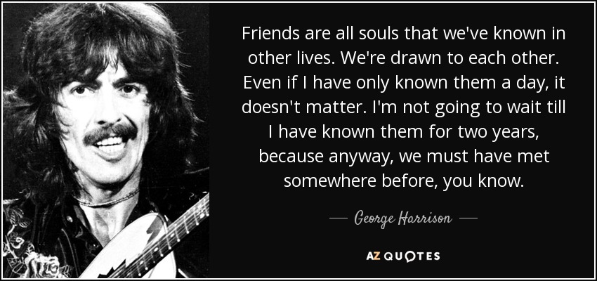 Friends are all souls that we've known in other lives. We're drawn to each other. Even if I have only known them a day, it doesn't matter. I'm not going to wait till I have known them for two years, because anyway, we must have met somewhere before, you know. - George Harrison